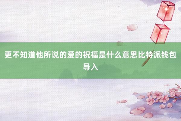 更不知道他所说的爱的祝福是什么意思比特派钱包导入